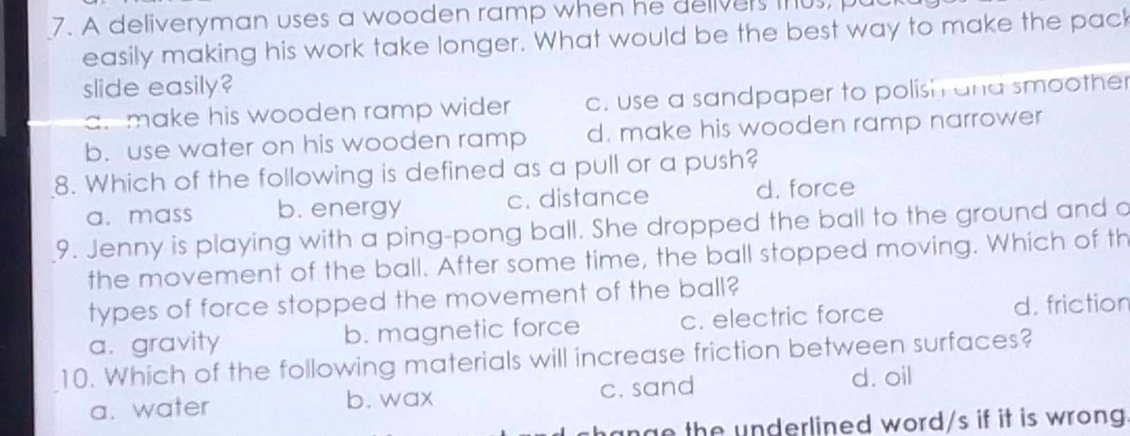 A deliveryman uses a wooden ramp when he delivers mus, p
easily making his work take longer. What would be the best way to make the pac
slide easily?
a. make his wooden ramp wider c. use a sandpaper to polish and smoother
b. use water on his wooden ramp d. make his wooden ramp narrower
8. Which of the following is defined as a pull or a push?
a. mass b. energy c. distance d. force
9. Jenny is playing with a ping-pong ball. She dropped the ball to the ground and a
the movement of the ball. After some time, the ball stopped moving. Which of th
types of force stopped the movement of the ball?
a. gravity b. magnetic force c. electric force
d. friction
10. Which of the following materials will increase friction between surfaces?
b. wax d. oil
a. water c. sand
ange the underlined word/s if it is wrong .