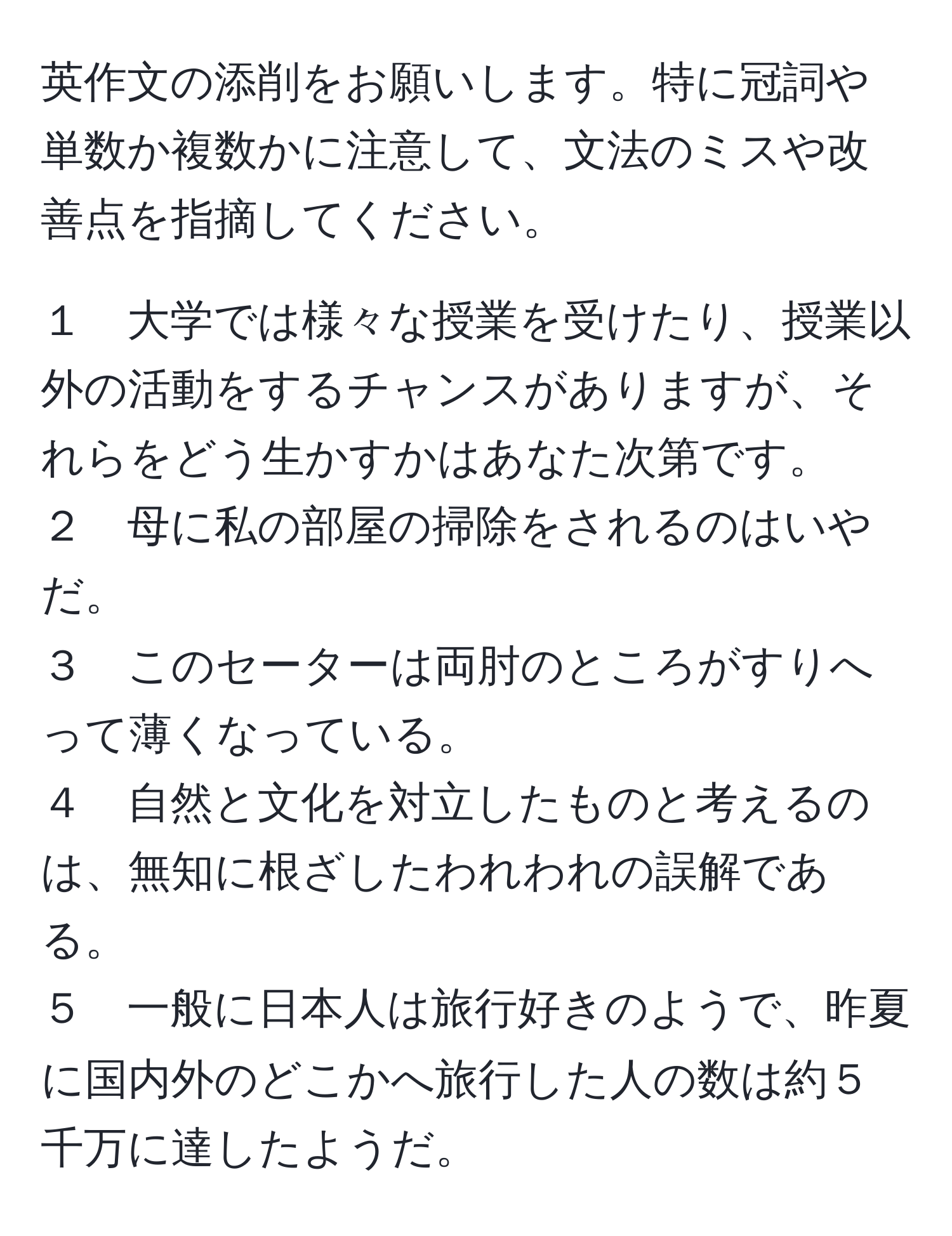 英作文の添削をお願いします。特に冠詞や単数か複数かに注意して、文法のミスや改善点を指摘してください。

１　大学では様々な授業を受けたり、授業以外の活動をするチャンスがありますが、それらをどう生かすかはあなた次第です。  
２　母に私の部屋の掃除をされるのはいやだ。  
３　このセーターは両肘のところがすりへって薄くなっている。  
４　自然と文化を対立したものと考えるのは、無知に根ざしたわれわれの誤解である。  
５　一般に日本人は旅行好きのようで、昨夏に国内外のどこかへ旅行した人の数は約５千万に達したようだ。