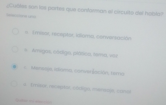 ¿Cuáles son las partes que conforman el circuito del habla?
Selecclone una
* Emisor, receptor, idioma, conversación. Amigos, código, plática, tema, voz
= Mensaje, idioma, converšación, tema
a. Emisor, receptor, códígo, mensaje, canal
Quitor mi elección