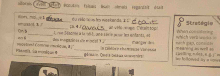 adorais avais était) écoutais faisais lisait aimais regardait était 
Alors, mol, je 1 _du vélo tous les weekends. 2 C' 8 Stratégie 
amusant, 3 J'_ ça. 4 £_ un vélo rouge. C'était top! When considering 
On 5 _ 1, rue Sésome à la télé, une série pour les enfants, et which verb works in 
on 6 _ des magazines de mode! 7 J' manger des each gap, consider 
sucettes! Comme musique, 8 j'_ la célèbre chanteuse Vanessa meaning as well as 
spelling rules, e.g.j w 
Paradis. Sa musique 9_ géniale. Quels beaux souvenirs! be followed by a vow