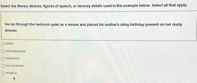 Select the literary devices, figures of speech, or sensory details used in the example below. Select all that apply.
He ran through the bedroom quiet as a mouse and placed his mother's shiny birthday present on her dusty
dresser.
simile
onomatopoeia
hyperbole
sound details
imagery