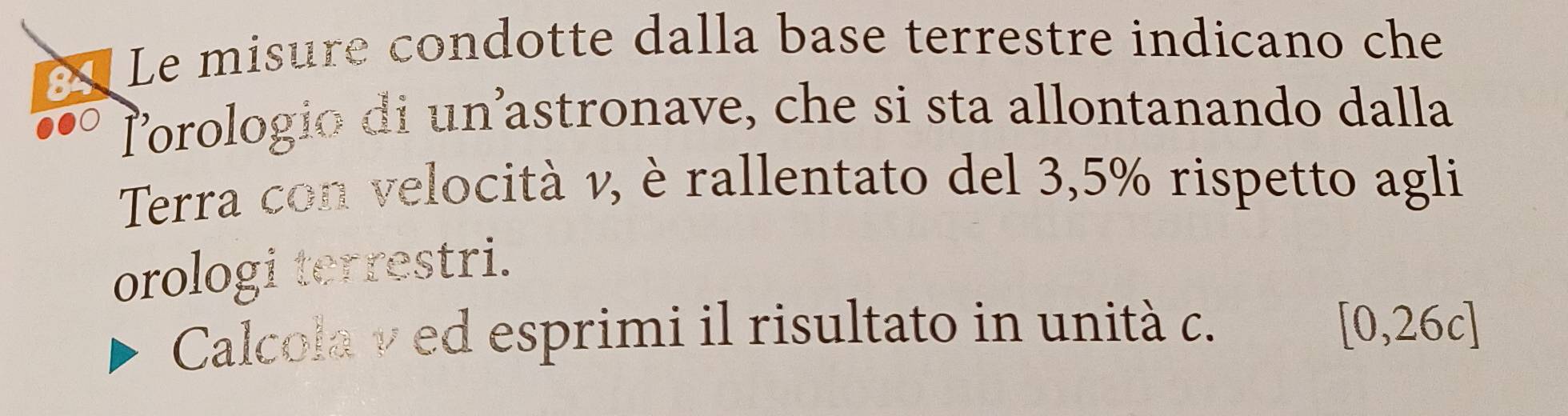 af 
Le misure condotte dalla base terrestre indicano che 
Prologio di un²astronave, che si sta allontanando dalla 
Terra con velocità v, è rallentato del 3,5% rispetto agli 
orologi terrestri. 
Calcola ν ed esprimi il risultato in unità c. [0,26c]