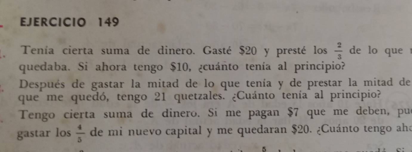 Tenía cierta suma de dinero. Gasté $20 y presté los  2/3  de lo que 
quedaba. Si ahora tengo $10, ¿cuánto tenía al principio? 
Después de gastar la mitad de lo que tenía y de prestar la mitad de 
que me quedó, tengo 21 quetzales. ¿Cuánto tenía al principio? 
Tengo cierta suma de dinero. Si me pagan $7 que me deben, pue 
gastar los  4/5  de mi nuevo capital y me quedaran $20. ¿Cuánto tengo aho
5