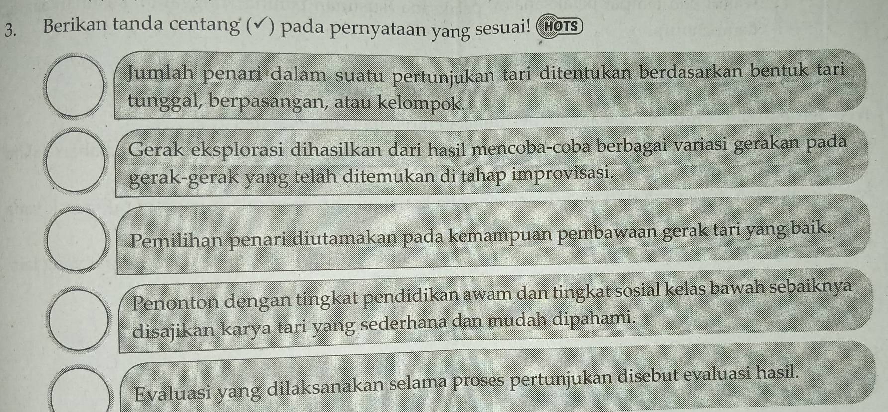 Berikan tanda centang (✔) pada pernyataan yang sesuai! (Hors 
Jumlah penari dalam suatu pertunjukan tari ditentukan berdasarkan bentuk tari 
tunggal, berpasangan, atau kelompok. 
Gerak eksplorasi dihasilkan dari hasil mencoba-coba berbagai variasi gerakan pada 
gerak-gerak yang telah ditemukan di tahap improvisasi. 
Pemilihan penari diutamakan pada kemampuan pembawaan gerak tari yang baik. 
Penonton dengan tingkat pendidikan awam dan tingkat sosial kelas bawah sebaiknya 
disajikan karya tari yang sederhana dan mudah dipahami. 
Evaluasi yang dilaksanakan selama proses pertunjukan disebut evaluasi hasil,