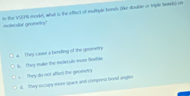 In the VSEPR model, what is the effect of multiple bonds (like double or triple bonds) on
molecular geometry?
a. They cause a bending of the geometry
b. They make the molecule more flexible
c. They do not affect the geometry
d. They occupy more space and compress bond angles