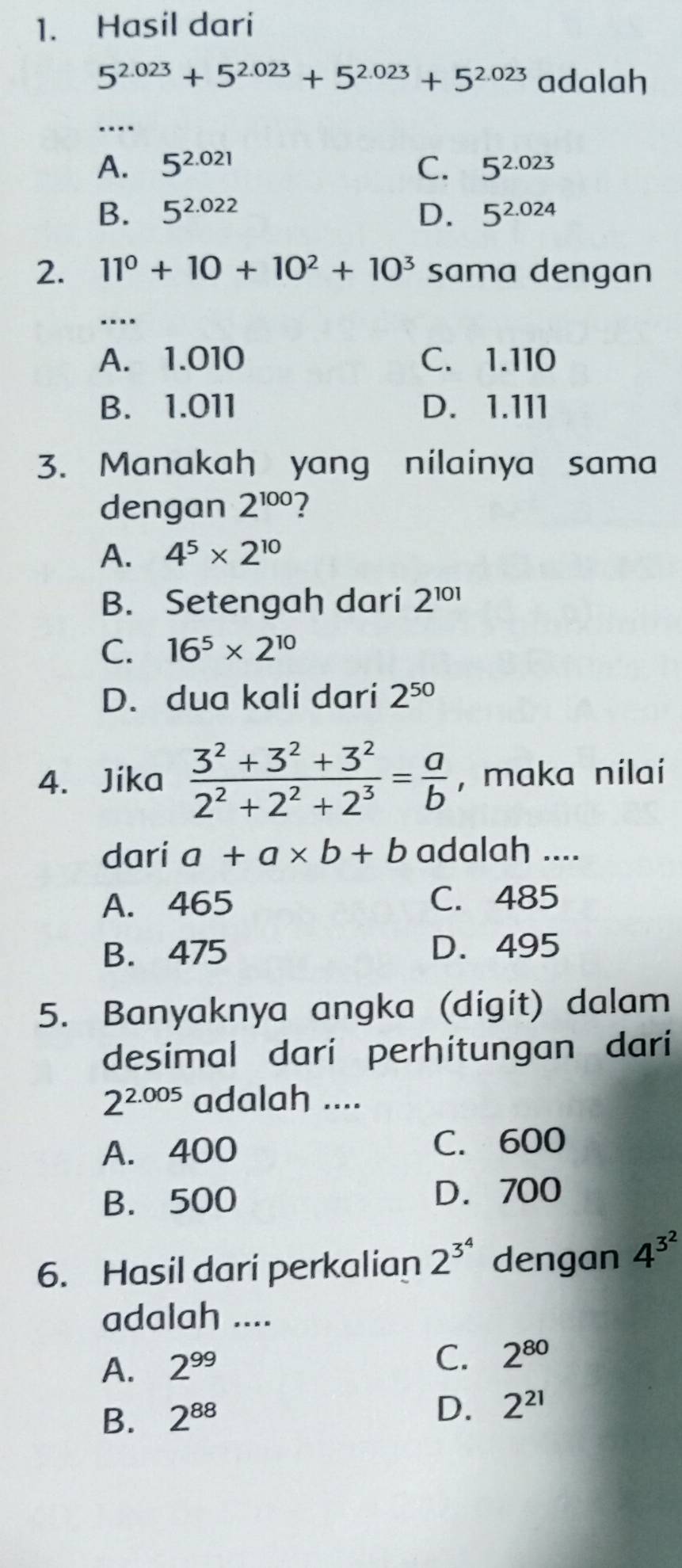 Hasil dari
5^(2.023)+5^(2.023)+5^(2.023)+5^(2.023) adalah
A. 5^(2.021) C. 5^(2.023)
B. 5^(2.022) D. 5^(2.024)
2. 11^0+10+10^2+10^3 sama dengan
….
A. 1.010 C. 1.110
B. 1.011 D. 1.111
3. Manakah yang nilainya sama
dengan 2^(100) ?
A. 4^5* 2^(10)
B. Setengah dari 2^(101)
C. 16^5* 2^(10)
D. dua kali dari 2^(50)
4. Jika  (3^2+3^2+3^2)/2^2+2^2+2^3 = a/b  , maka nilai
dari a+a* b+b adalah ....
A. 465 C. 485
B. 475 D. 495
5. Banyaknya angka (digit) dalam
desimal dari perhitungan dari
2^(2.005) adalah ....
A. 400 C. 600
B. 500 D. 700
6. Hasil dari perkalian 2^(3^4) dengan 4^(3^2)
adalah ....
A. 2^(99)
C. 2^(80)
B. 2^(88)
D. 2^(21)