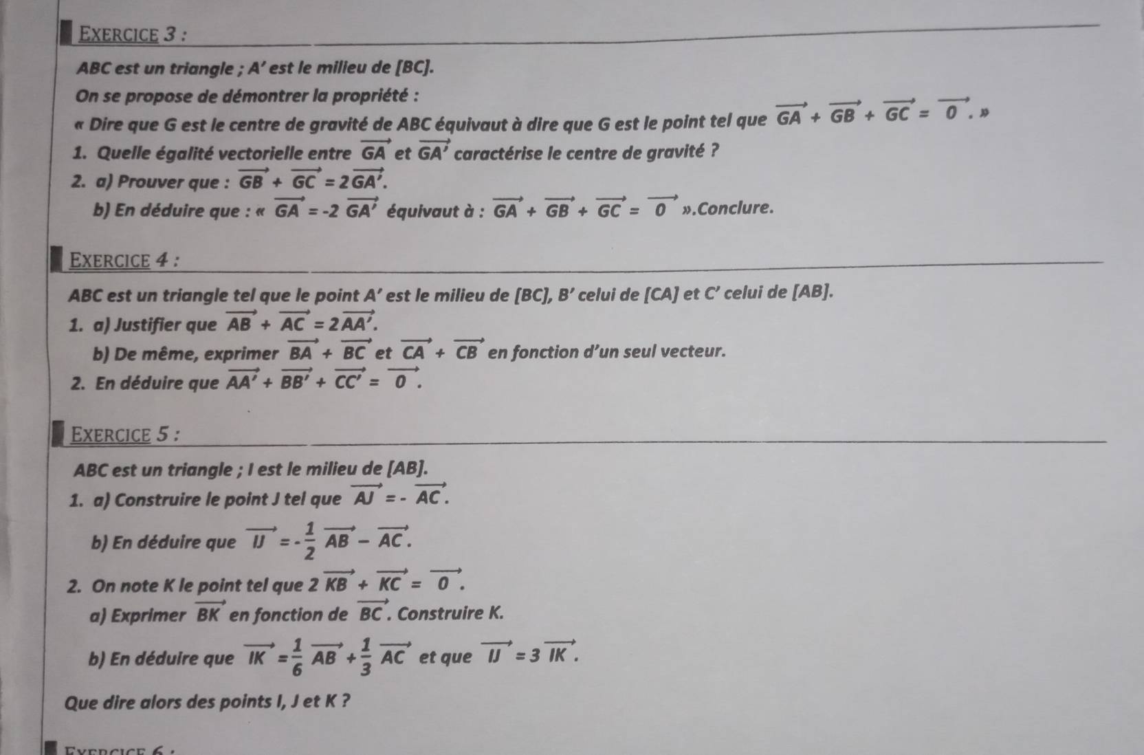 ABC est un triangle ; A’ est le milieu de [BC].
On se propose de démontrer la propriété :
« Dire que G est le centre de gravité de ABC équivaut à dire que G est le point tel que vector GA+vector GB+vector GC=vector 0. 
1. Quelle égalité vectorielle entre vector GA et vector GA' caractérise le centre de gravité ?
2. a) Prouver que : vector GB+vector GC=2vector GA'.
b) En déduire que : « vector GA=-2vector GA' équivaut à : vector GA+vector GB+vector GC=vector 0x ».Conclure.
Exercice 4 :
ABC est un triangle tel que le point A' est le milieu de [BC],B' celui de [CA] et C' celui de [AB].
1. a) Justifier que vector AB+vector AC=2vector AA'.
b) De même, exprimer vector BA+vector BC et vector CA+vector CB en fonction d’un seul vecteur.
2. En déduire que vector AA'+vector BB'+vector CC'=vector 0.
Exercice 5 :
ABC est un triangle ; I est le milieu de [AB].
1. a) Construire le point J tel que vector AJ=-vector AC.
b) En déduire que vector IJ=- 1/2 vector AB-vector AC.
2. On note K le point tel que 2vector KB+vector KC=vector 0.
a) Exprimer vector BK en fonction de vector BC.. Construire K.
b) En déduire que vector IK= 1/6 vector AB+ 1/3 vector AC et que vector IJ=3vector IK.
Que dire alors des points I, J et K ?