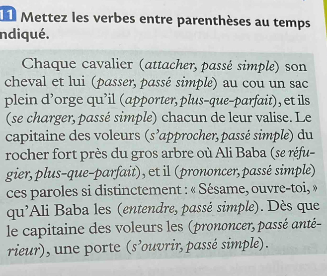 Ll Mettez les verbes entre parenthèses au temps 
ndiqué. 
Chaque cavalier (attacher, passé simple) son 
cheval et lui (passer, passé simple) au cou un sac 
plein d’orge qu’il (apporter, plus-que-parfait), et ils 
(se charger, passé simple) chacun de leur valise. Le 
capitaine des voleurs (s’approcher, passé simple) du 
rocher fort près du gros arbre où Ali Baba (se réfu- 
gier, plus-que-parfait), et il (prononcer, passé simple) 
ces paroles si distinctement : « Sésame, ouvre-toi, » 
qu'Ali Baba les (entendre, passé simple). Dès que 
le capitaine des voleurs les (prononcer, passé anté- 
rieur), une porte (s’ouvrir, passé simple).