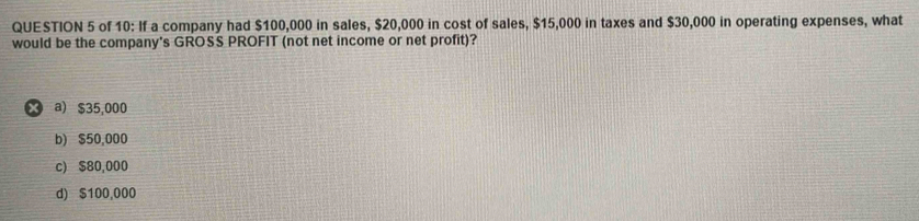 of 10: If a company had $100,000 in sales, $20,000 in cost of sales, $15,000 in taxes and $30,000 in operating expenses, what
would be the company's GROSS PROFIT (not net income or net profit)?
× a) $35,000
b) $50,000
c) $80,000
d) $100,000