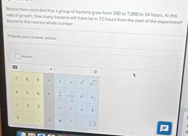 Researchers recorded that a group of bacteria grew from 100 to 7,000 in 14 hours. At this 
rate of growth, how many bacteria will there be in 32 hours from the start of the experiment? 
Round to the nearest whole number. 
Provide your answer below: 
ha stor
7 8 9 x^2 sqrt(□ )
y
4 5 6 x x □ /□   x^(□)
overline □ I
1 2 3 、 < > + $
0
6