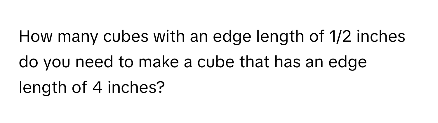 How many cubes with an edge length of 1/2 inches do you need to make a cube that has an edge length of 4 inches?