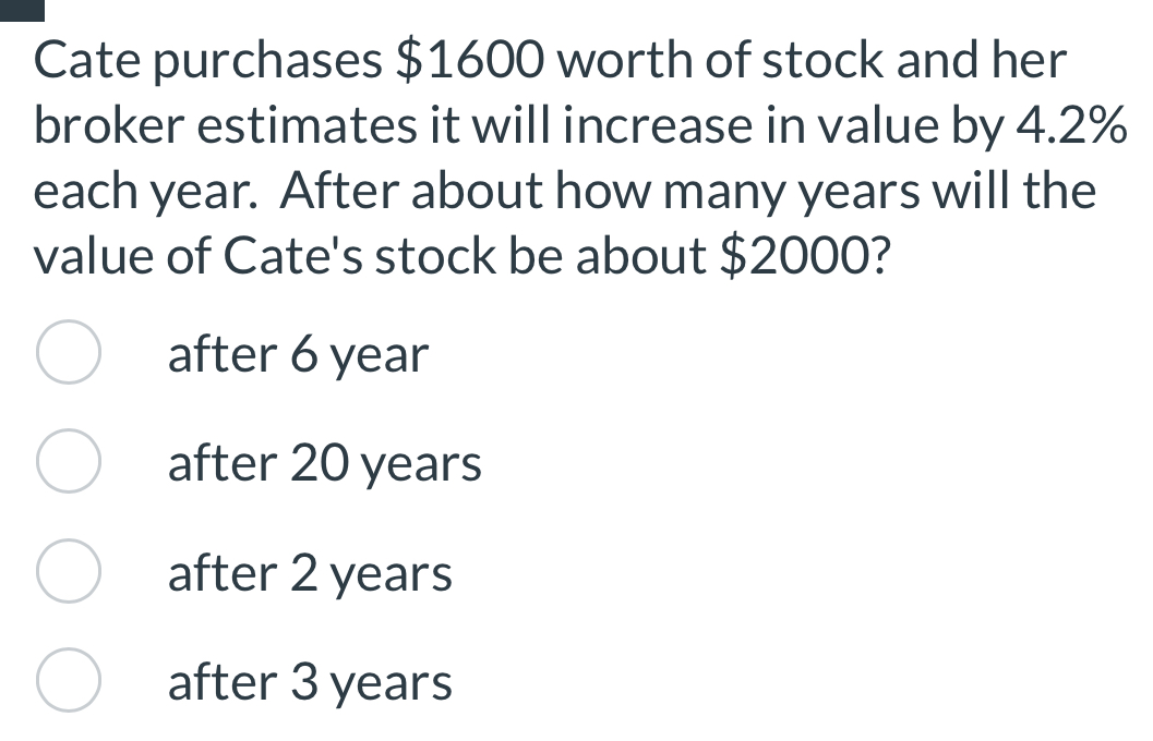 Cate purchases $1600 worth of stock and her
broker estimates it will increase in value by 4.2%
each year. After about how many years will the
value of Cate's stock be about $2000?
after 6 year
after 20 years
after 2 years
after 3 years