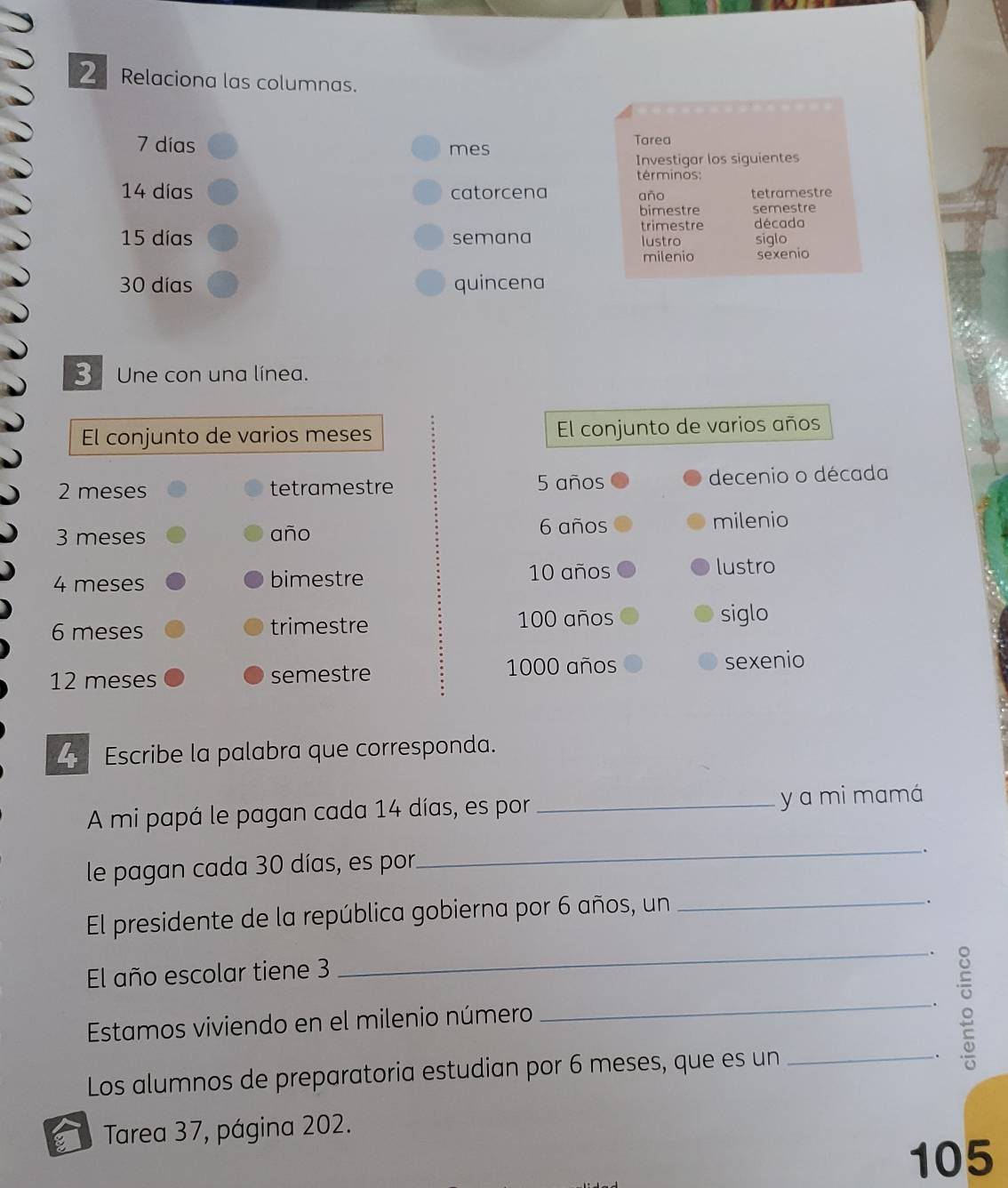 Relaciona las columnas.
7 días mes 
Tarea 
Investigar los siguientes 
términos:
14 días catorcena año tetramestre 
bimestre semestre 
trimestre década
15 días semana lustro siglo 
milenio sexenio
30 días quincena 
3 Une con una línea. 
El conjunto de varios meses El conjunto de varios años
2 meses tetramestre 5 años decenio o década
6 años
3 meses año milenio
4 meses bimestre 10 años 
lustro
6 meses trimestre 100 años siglo
12 meses semestre 1000 años 
sexenio 
Escribe la palabra que corresponda. 
A mi papá le pagan cada 14 días, es por _y a mi mamá 
le pagan cada 30 días, es por 
_ 
El presidente de la república gobierna por 6 años, un_ 
. 
. 
El año escolar tiene 3
_ 
Estamos viviendo en el milenio número 
_. 
Los alumnos de preparatoria estudian por 6 meses, que es un_ 
Tarea 37, página 202.
105