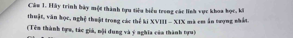 Hãy trình bày một thành tựu tiêu biểu trong các lĩnh vực khoa học, kĩ 
thuật, văn học, nghệ thuật trong các thế kỉ XVIII - XIX mà em ấn tượng nhất. 
(Tên thành tựu, tác giả, nội dung và ý nghĩa của thành tựu)