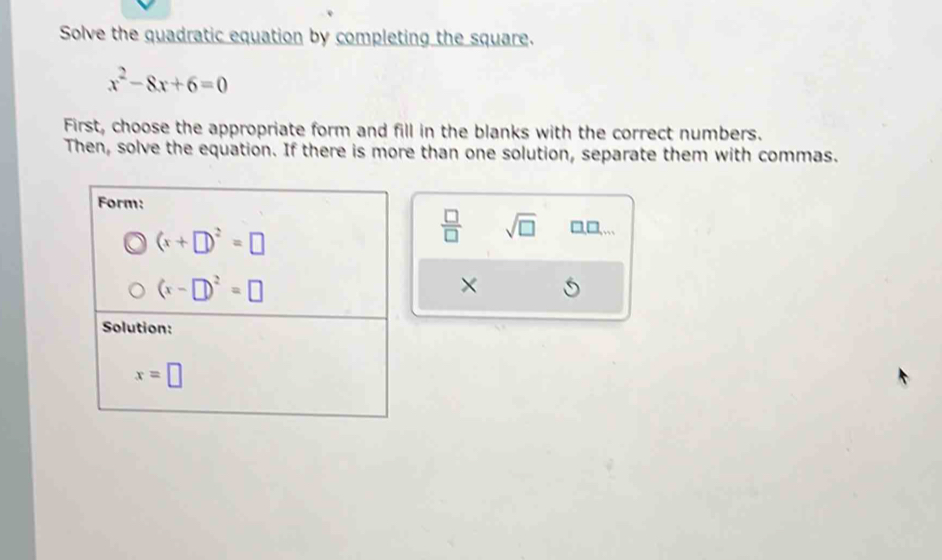 Solve the quadratic equation by completing the square.
x^2-8x+6=0
First, choose the appropriate form and fill in the blanks with the correct numbers. 
Then, solve the equation. If there is more than one solution, separate them with commas. 
Form:
(x+□ )^2=□
 □ /□   sqrt(□ ) □,□,...
(x-□ )^2=□
× 
Solution:
x=□