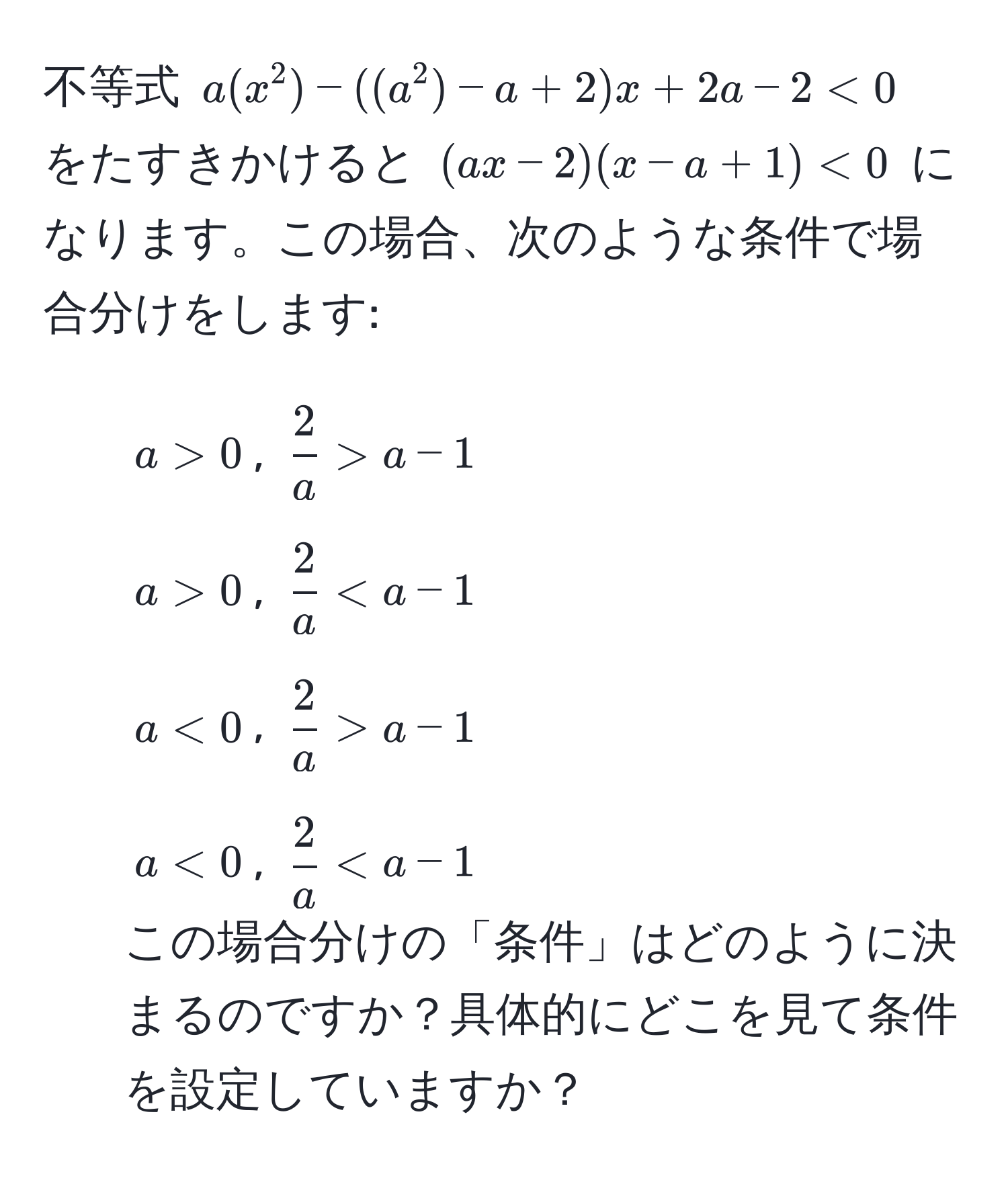 不等式 ( a(x^(2) - ((a^2) - a + 2)x + 2a - 2 < 0 ) をたすきかけると ( (ax - 2)(x - a + 1) < 0 ) になります。この場合、次のような条件で場合分けをします:  
- ( a > 0 ), ( frac2)a > a - 1 )  
- ( a > 0 ), (  2/a  < a - 1 )  
- ( a < 0 ), (  2/a  > a - 1 )  
- ( a < 0 ), (  2/a  < a - 1 )  
この場合分けの「条件」はどのように決まるのですか？具体的にどこを見て条件を設定していますか？