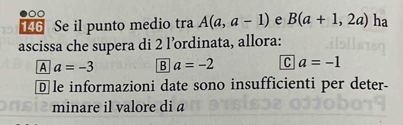 146 Se il punto medio tra A(a,a-1) e B(a+1,2a) ha
ascissa che supera di 2 l’ordinata, allora:
A a=-3
Ba=-2
ca=-1
D]le informazioni date sono insufficienti per deter-
minare il valore di a