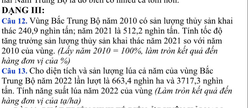 hai Nan Tung Bộ là đó bich có mn 
DẠNG III: 
Câu 12. Vùng Bắc Trung Bộ năm 2010 có sản lượng thủy sản khai 
thác 240, 9 nghìn tấn; năm 2021 là 512, 2 nghìn tấn. Tính tốc độ 
tăng trưởng sản lượng thủy sản khai thác năm 2021 so với năm
2010 của vùng. (Lây năm 2010=100% ,, làm tròn kết quả đến 
hàng đơn vị của %) 
Câu 13. Cho diện tích và sản lượng lúa cả năm của vùng Bắc 
Trung Bộ năm 2022 lần lượt là 663, 4 nghìn ha và 3717, 3 nghìn 
tấn. Tính năng suất lúa năm 2022 của vùng (Làm tròn kết quả đến 
hàng đơn vị của tạ/ha)