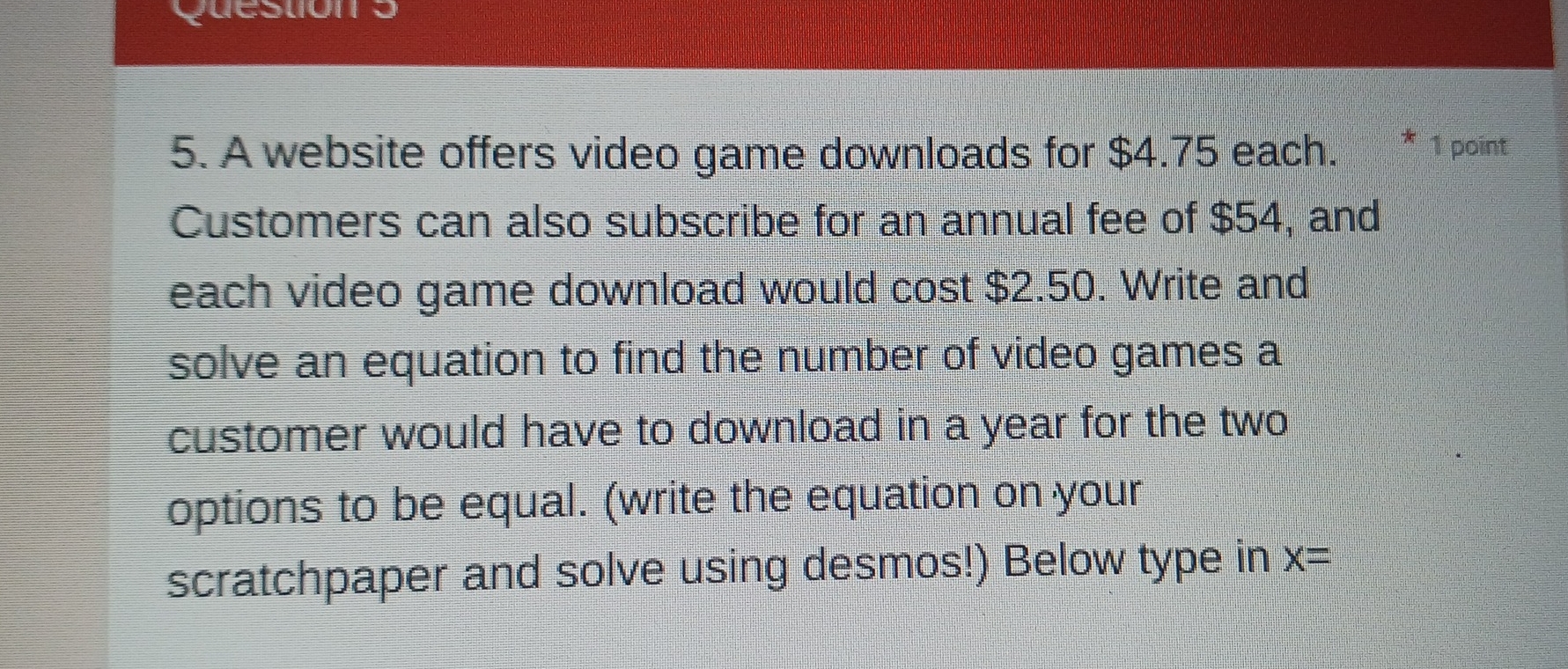 A website offers video game downloads for $4.75 each. * 1 point 
Customers can also subscribe for an annual fee of $54, and 
each video game download would cost $2.50. Write and 
solve an equation to find the number of video games a 
customer would have to download in a year for the two 
options to be equal. (write the equation on your 
scratchpaper and solve using desmos!) Below type in x=