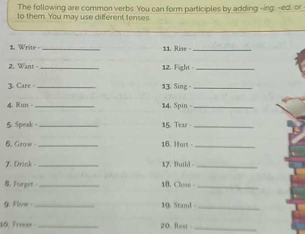 The following are common verbs. You can form participles by adding -ing. -ed, or 
to them. You may use different tenses. 
1 Write - _11. Rise -_ 
2. Want -_ 12. Fight_ 
3. Care - _13. Sing _ 
4. Run - _14. Spin -_ 
5. Speak - _15. Tear -_ 
6. Grow- _16. Hurt -_ 
7. Drink - _17. Build -_ 
& Forget _1B. Close -_ 
G Flerw _19. Stand -_ 
10. Freeze _20. Rest -_