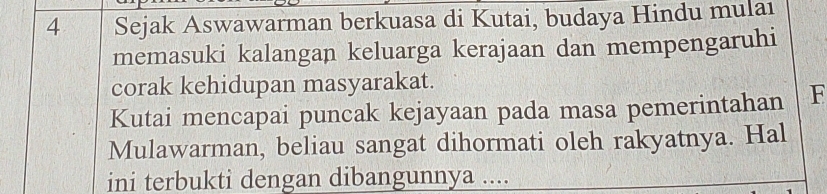 Sejak Aswawarman berkuasa di Kutai, budaya Hindu mulaı 
memasuki kalangan keluarga kerajaan dan mempengaruhi 
corak kehidupan masyarakat. 
Kutai mencapai puncak kejayaan pada masa pemerintahan F 
Mulawarman, beliau sangat dihormati oleh rakyatnya. Hal 
ini terbukti dengan dibangunnya ....