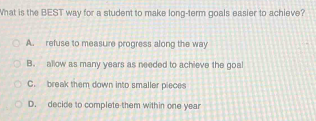 What is the BEST way for a student to make long-term goals easier to achieve?
A. refuse to measure progress along the way
B. allow as many years as needed to achieve the goal
C. break them down into smaller pieces
D. decide to complete them within one year