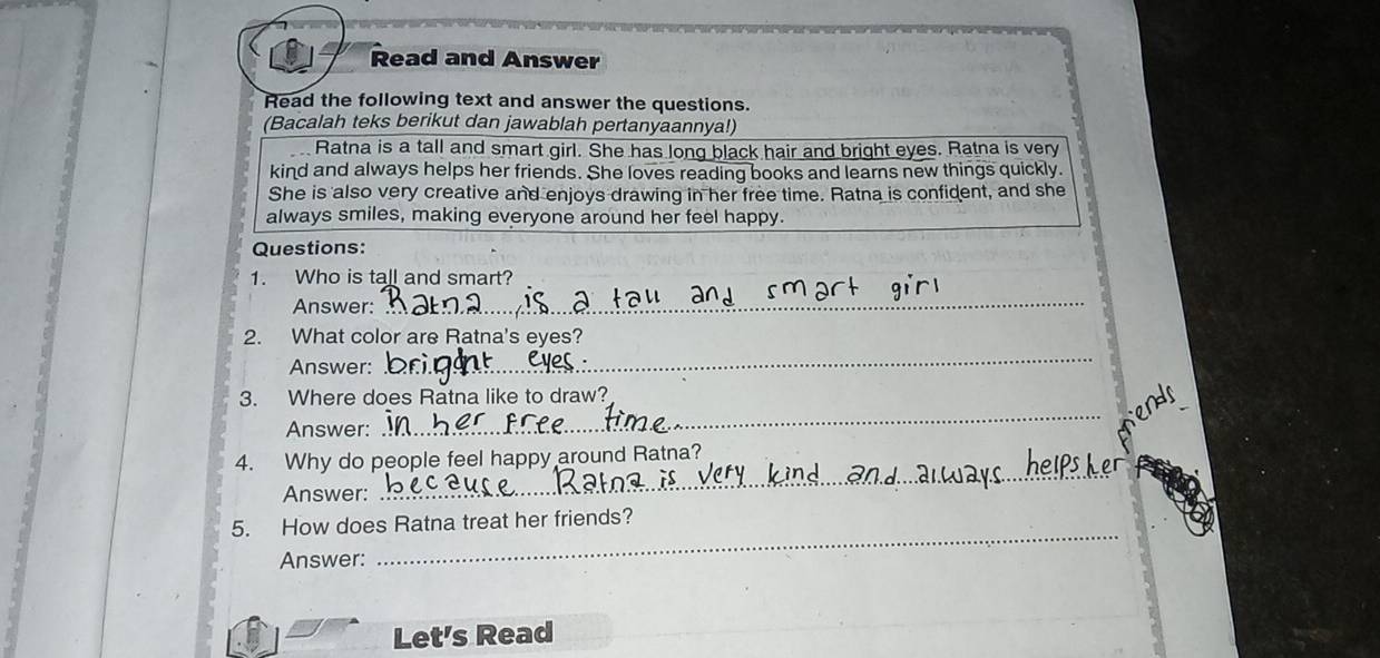 Read and Answer 
Read the following text and answer the questions. 
(Bacalah teks berikut dan jawablah pertanyaannya!) 
Ratna is a tall and smart girl. She has long black hair and bright eyes. Ratna is very 
kind and always helps her friends. She loves reading books and learns new things quickly. 
She is also very creative and enjoys drawing in her free time. Ratna is confident, and she 
always smiles, making everyone around her feel happy. 
Questions: 
1. Who is tall and smart? 
Answer: 
_ 
2. What color are Ratna's eyes? 
Answer: 
_ 
3. Where does Ratna like to draw? 
Answer: 
_ 
4. Why do people feel happy around Ratna? 
Answer: 
_ 
5. How does Ratna treat her friends? 
Answer: 
_ 
Let's Read