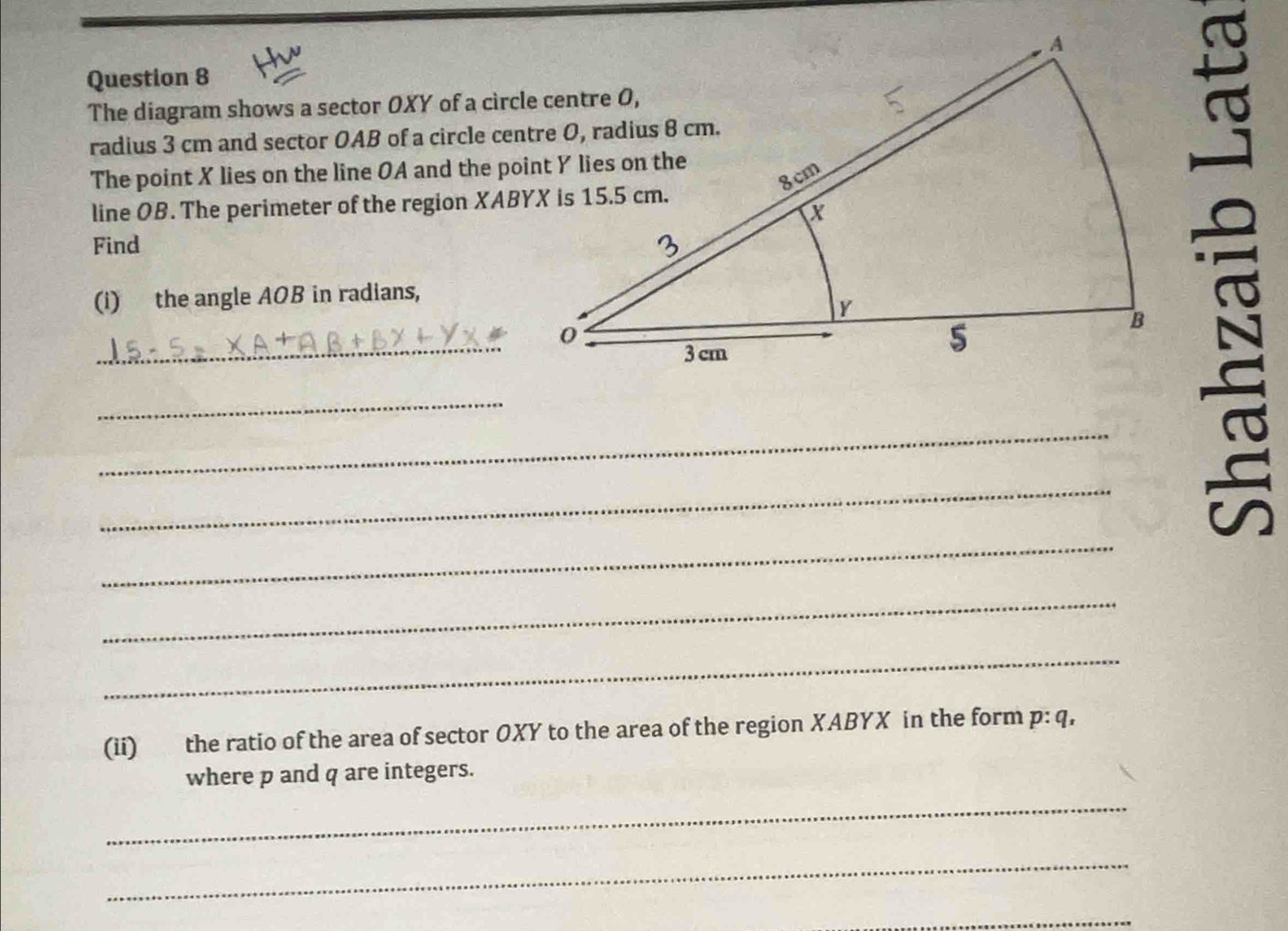 The diagram shows a sector OXY of a circle centre O, 
radius 3 cm and sector OAB of a circle centre O, radius 8 cm. 
The point X lies on the line OA and the point Y lies on the 
line OB. The perimeter of the region XABYX is 15.5 cm. 
Find 
(i) the angle AOB in radians, 
_ 
_ 
_ 
_ 
_ 
_ 
_ 
(ii) the ratio of the area of sector OXY to the area of the region XABYX in the form p: q, 
where p and q are integers. 
_ 
_ 
_