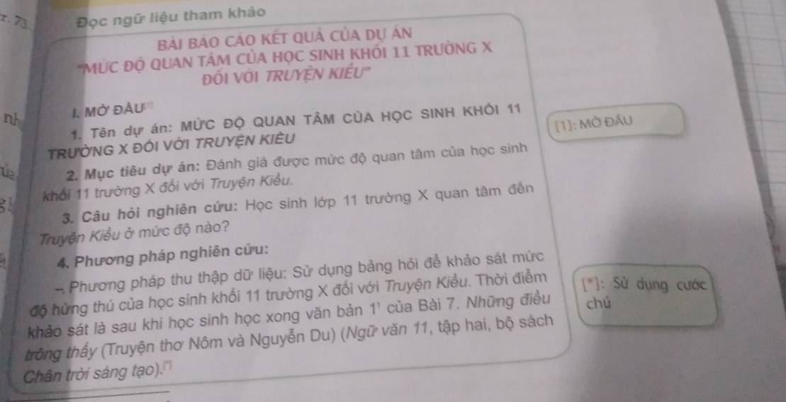 73 Đọc ngữ liệu tham khảo 
Bài BảO CÁO KếT QUả CủA dự án 
*MƯC ĐỘ QUAN TÂM CủA HỌC SINH KHÓI 11 TRƯỜNG X
ĐÓI VỚI TRUYÊN KIÊU" 
nh I. Mở đầu''' 
1. Tên dự án: MỨC ĐỌ QUAN TÂM CÚA HỌC SINH KHÔI 11
[1]: MỞ ĐầU 
TRƯỜNG X ĐÓI VỚI TRUYỆN KIÈU 
u 2. Mục tiêu dự án: Đánh giá được mức độ quan tâm của học sinh 
khổi 11 trường X đổi với Truyện Kiều. 
3. Câu hỏi nghiên cứu: Học sinh lớp 11 trường X quan tâm đến 
Truyện Kiều ở mức độ nào? 
4. Phương pháp nghiên cứu: 
- Phương pháp thu thập dữ liệu: Sử dụng bảng hỏi để khảo sát mức 
độ hứng thú của học sinh khối 11 trường X đổi với Truyện Kiều. Thời điễm [^circ ] : Sử dụng cước 
khảo sát là sau khi học sinh học xong văn bản 1^1 của Bài 7. Những điều chú 
trông thấy (Truyện thơ Nôm và Nguyễn Du) (Ngữ văn 11, tập hai, bộ sách 
Chân trời sáng tạo).'''