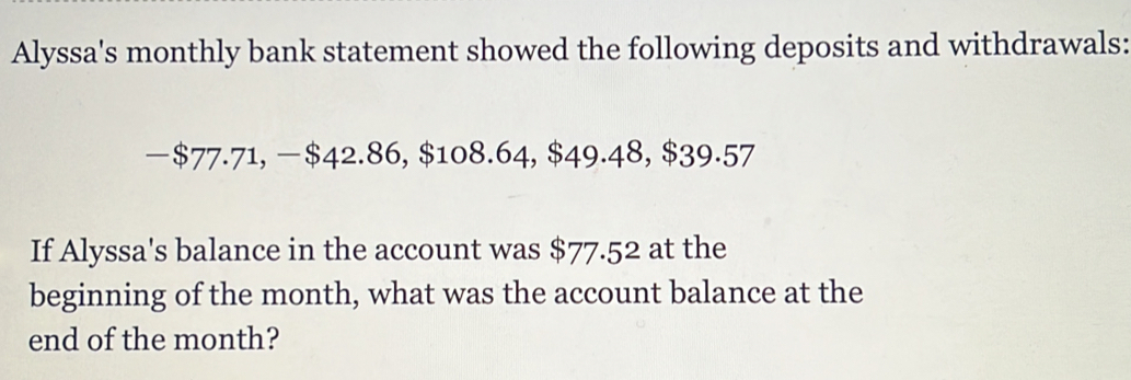 Alyssa's monthly bank statement showed the following deposits and withdrawals: 
— $77.71, —$42.86, $108.64, $49.48, $39.57
If Alyssa's balance in the account was $77.52 at the 
beginning of the month, what was the account balance at the 
end of the month?