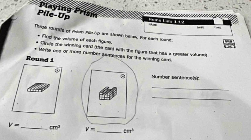 Playing Prism
Pile-Up
Home Link 1/12
NAME
DATE TIME
Three rounds of Prism Pile-Up are shown below. For each round:
Find the volume of each figure.
SRB
Circle the winning card (the card with the figure that has a greater volume).
Write one or more number sentencewinning card.
Round 1
Number sentence(s):
_
_
V= _ cm^3 cm^3