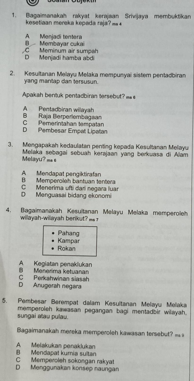 Goulan Çbjektn
1. Bagaimanakah rakyat kerajaan Srivijaya membuktikan
kesetiaan mereka kepada raja? ms 4
A Menjadi tentera
B Membayar cukai
C Meminum air sumpah
D Menjadi hamba abdi
2. Kesultanan Melayu Melaka mempunyai sistem pentadbiran
yang mantap dan tersusun.
Apakah bentuk pentadbiran tersebut? ms 6
A Pentadbiran wilayah
B Raja Berperlembagaan
C Pemerintahan tempatan
D Pembesar Empat Lipatan
3. Mengapakah kedaulatan penting kepada Kesultanan Melayu
Melaka sebagai sebuah kerajaan yang berkuasa di Alam
Melayu? ms 6
A Mendapat pengiktirafan
B Memperoleh bantuan tentera
C Menerima ufti dari negara luar
D Menguasai bidang ekonomi
4. Bagaimanakah Kesultanan Melayu Melaka memperoleh
wilayah-wilayah berikut? ms 7
Pahang
Kampar
Rokan
A Kegiatan penaklukan
B Menerima ketuanan
C Perkahwinan siasah
D Anugerah negara
5. Pembesar Berempat dalam Kesultanan Melayu Melaka
memperoleh kawasan pegangan bagi mentadbir wilayah,
sungai atau pulau.
Bagaimanakah mereka memperoleh kawasan tersebut? ms 9
A Melakukan penaklukan
B Mendapat kurnia sultan
C Memperoleh sokongan rakyat
D Menggunakan konsep naungan