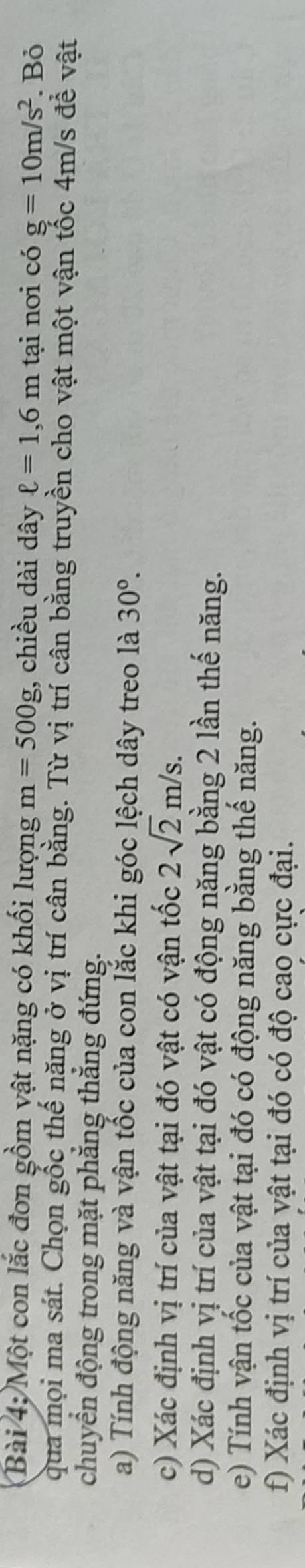 Một con lắc đơn gồm vật nặng có khối lượng m=500g , chiều dài dây ell =1,6m tại nơi có g=10m/s^2. Bỏ 
qua mọi ma sát. Chọn gốc thế năng ở vị trí cân bằng. Từ vị trí cân bằng truyền cho vật một vận tốc 4m/s để vật 
chuyển động trong mặt phẳng thắng đứng. 
a) Tính động năng và vận tốc của con lắc khi góc lệch dây treo là 30°. 
c) Xác định vị trí của vật tại đó vật có vận tốc 2sqrt(2)m/s. 
d) Xác định vị trí của vật tại đó vật có động năng bằng 2 lần thế năng. 
e) Tính vận tốc của vật tại đó có động năng bằng thế năng. 
f) Xác định vị trí của vật tại đó có độ cao cực đại.