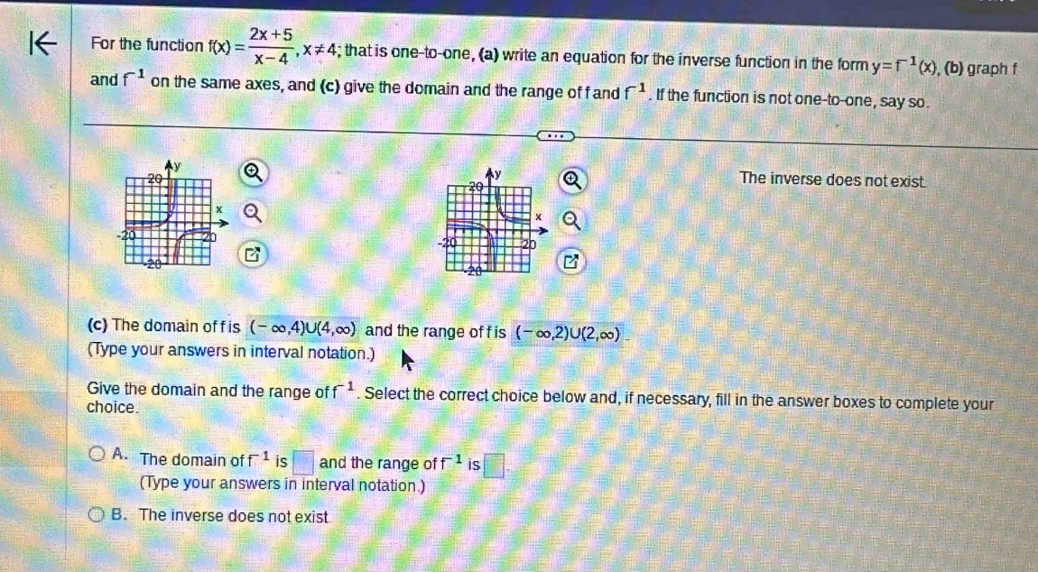 For the function f(x)= (2x+5)/x-4 , x!= 4; that is one-to-one, (a) write an equation for the inverse function in the form y=f^(-1)(x) , (b) graph f
and f^(-1) on the same axes, and (c) give the domain and the range of f and f^(-1). If the function is not one-to-one, say so.
The inverse does not exist.

(c) The domain of f is (-∈fty ,4)∪ (4,∈fty ) and the range of f is (-∈fty ,2)∪ (2,∈fty )
(Type your answers in interval notation.)
Give the domain and the range of f^(-1). Select the correct choice below and, if necessary, fill in the answer boxes to complete your
choice.
A. The domain of f^(-1) is □ and the range of f^(-1) is □. 
(Type your answers in interval notation.)
B. The inverse does not exist