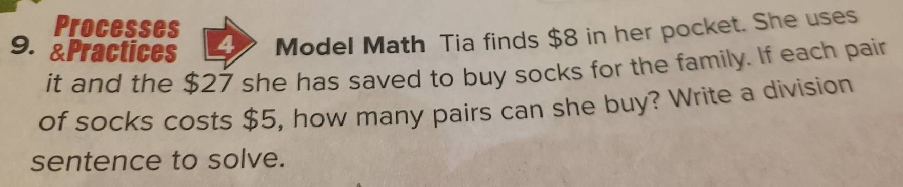 Processes 
9. &Practices 
Model Math Tia finds $8 in her pocket. She uses 
it and the $27 she has saved to buy socks for the family. If each pair 
of socks costs $5, how many pairs can she buy? Write a division 
sentence to solve.