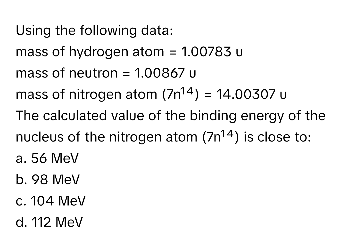 Using the following data:
mass of hydrogen atom = 1.00783 u
mass of neutron = 1.00867 u
mass of nitrogen atom (7n¹⁴) = 14.00307 u

The calculated value of the binding energy of the nucleus of the nitrogen atom (7n¹⁴) is close to:

a. 56 MeV
b. 98 MeV
c. 104 MeV
d. 112 MeV