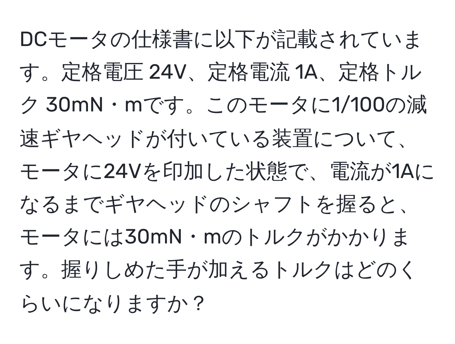 DCモータの仕様書に以下が記載されています。定格電圧 24V、定格電流 1A、定格トルク 30mN・mです。このモータに1/100の減速ギヤヘッドが付いている装置について、モータに24Vを印加した状態で、電流が1Aになるまでギヤヘッドのシャフトを握ると、モータには30mN・mのトルクがかかります。握りしめた手が加えるトルクはどのくらいになりますか？