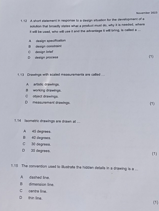 November 2023
1.12 A short statement in response to a design situation for the development of a
solution that broadly states what a product must do, why it is needed, where
it will be used, who will use it and the advantage it will bring, is called a ...
A design specification
B design constraint
C design brief
D design process (1)
1.13 Drawings with scaled measurements are called ...
Aartistic drawings.
B working drawings.
C object drawings.
D measurement drawings. (1)
1.14 Isometric drawings are drawn at ...
A 45 degrees.
B 40 degrees.
C 30 degrees.
D 35 degrees.
(1)
1.15 The convention used to illustrate the hidden details in a drawing is a ...
A dashed line.
B dimension line.
C centre line.
D thin line.
(1)