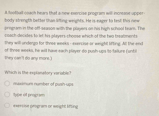 A football coach hears that a new exercise program will increase upper-
body strength better than lifting weights. He is eager to test this new
program in the off-season with the players on his high school team. The
coach decides to let his players choose which of the two treatments
they will undergo for three weeks - exercise or weight lifting. At the end
of three weeks, he will have each player do push-ups to failure (until
they can't do any more.)
Which is the explanatory variable?
maximum number of push-ups
type of program
exercise program or weight lifting