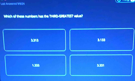 Last Answered 9/6/24
Which of these numbers has the THIRD-GREATEST value?
3.313 3.133
1.333 3.331