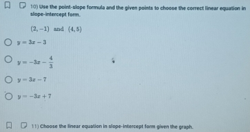 Use the point-slope formula and the given points to choose the correct linear equation in 
slope-intercept form.
(2,-1) and (4,5)
y=3x-3
y=-3x- 4/3 
y=3x-7
y=-3x+7
11) Choose the linear equation in slope-intercept form given the graph.