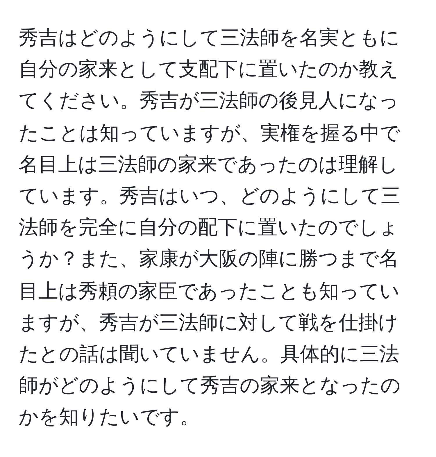 秀吉はどのようにして三法師を名実ともに自分の家来として支配下に置いたのか教えてください。秀吉が三法師の後見人になったことは知っていますが、実権を握る中で名目上は三法師の家来であったのは理解しています。秀吉はいつ、どのようにして三法師を完全に自分の配下に置いたのでしょうか？また、家康が大阪の陣に勝つまで名目上は秀頼の家臣であったことも知っていますが、秀吉が三法師に対して戦を仕掛けたとの話は聞いていません。具体的に三法師がどのようにして秀吉の家来となったのかを知りたいです。