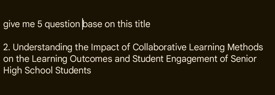 give me 5 question base on this title 
2. Understanding the Impact of Collaborative Learning Methods 
on the Learning Outcomes and Student Engagement of Senior 
High School Students