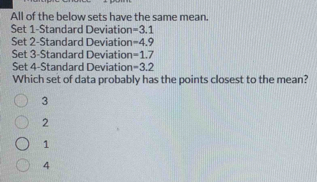 All of the below sets have the same mean.
Set 1 -Standard Deviation =3.1
Set 2 -Standard Deviation =4.9
Set 3 -Standard Deviation =1.7
Set 4 -Standard Deviation =3.2
Which set of data probably has the points closest to the mean?
3
2
1
4