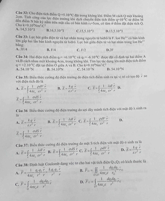 Cho điện tích điểm Q=5.10^(-6)C đặt trong không khí. Điểm M cách Q một khoảng
2cm. Tính công của lực điện trường khi dịch chuyên điện tích điểm q=10^(-9)C
đến điểm N bắt kỳ nằm trên mặt cầu có bán kính r_2=5cm từ điểm M
Cho k=9.10^9Nm^2/C^2 , có tâm ở điểm đặt điện tích Q.
A. 14,5.10^(-4)J B. 16,5.10^(-4)J C. 15,5.10^(-4)J D. 13,5.10^(-4)J
Câu 33: Lực hút giữa điện tử và hạt nhân trong nguyên tử hiđrô là F. Ion He^(1+) có bán kính
lớn gấp hai lần bản kính nguyên từ hiđrô. Lực hút giữa điện tử và hạt nhân trong Ion He
bằng:
A. 3F/4 B. F/4 C. F/2 D.2F
Câu 34: Hai điện tích điểm q_1=+6.10^(-8)C và q_2=-6.10^(-8)C được đặt cố định tại hai điểm A
và B cách nhau một khoảng 4cm, trong không khí. Tìm lực tác dụng lên một điện tích điểm
q=+2.10^(-9)C đặt tại điểm O giữa A và B. Cho k=9.10^9Nm^2/C^2
A. 54.10^(-3)N B. 54.10^4N C. 54.10^(-2)N D. 54.10^(-4)N
Câu 35: Biểu thức cường độ điện trường do điện tích điểm sinh ra tại vị trí có tọa độ 7 so
với điện tích đó là
A. overline E=∈t _rfrac 14π varepsilon _o rho dV/varepsilon r^2 frac vector rr B. overline E= kq/varepsilon .r^2 frac overline rr C. overline E=∈t _L 1/4π epsilon  frac varepsilon r^2 lambda dl/varepsilon r^2  r/r  D.
vector E=∈t _sfrac 14π epsilon _o sigma dS/varepsilon r^2 frac vector rr
Câu 36 Biểu thức cường độ điện trường do sợi dây mảnh tích điện với mật độ λ sinh ra
là
A. vector E= (k.q)/varepsilon .r^2 frac vector rr B. vector E=∈tlimits _tfrac 14π varepsilon _o lambda dl/varepsilon r^2 frac vector rr C. vector E=∈t _rfrac 14π varepsilon _o rho dV/varepsilon r^2  r/r  D.
overline E=∈tlimits _sfrac 14π epsilon _o sigma dS/varepsilon r^2 frac vector rr
Câu 37: Biểu thức cường độ điện trường do mặt S tích điện với mật độ σ sinh ra là
A. vector E=∈t _Lfrac 14π epsilon _ofrac lambda dloverline rvarepsilon r^2r B. vector E=∈tlimits _sfrac 14π epsilon _o sigma dS/varepsilon r^2  r/r  C. overline E=∈t _rfrac 14π varepsilon _o rho dV/varepsilon r^2 frac overline rr D. vector E= (k.q)/varepsilon .r^2 frac overline rr
Câu 38: Định luật Coulomb dạng véc tơ cho hai vật tích điện Q_1,Q_2 có kích thước là
A. overline F=frac 14π epsilon _ofrac q_1q_2overline rr^2=frac kq_1q_2vector rr^2 B. overline F_12=∈tlimits _01.02frac 14π varepsilon _ovarepsilon frac dq_1dq_2(r_12)^3r_12
C. overline F=∈tlimits _afrac 14π varepsilon _ovarepsilon frac dq_1dq_2r^3overline r D. overline F_12=∈tlimits _02frac 14π epsilon _ovarepsilon frac dq_1dq_2r^3overline r_12