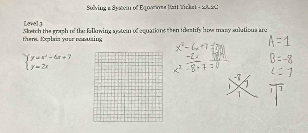 Solving a System of Equations Exit Ticket - 2A.2C 
Level 3 
Sketch the graph of the following system of equations then identify how many solutions are 
there. Explain your reasoning
beginarrayl y=x^2-6x+7 y=2xendarray.