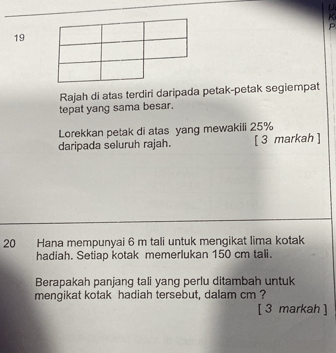 P
19 
Rajah di atas terdiri daripada petak-petak segiempat 
tepat yang sama besar. 
Lorekkan petak di atas yang mewakili 25%
daripada seluruh rajah. [ 3 markah ] 
20 Hana mempunyai 6 m tali untuk mengikat lima kotak 
hadiah. Setiap kotak memerlukan 150 cm tali. 
Berapakah panjang tali yang perlu ditambah untuk 
mengikat kotak hadiah tersebut, dalam cm ? 
[ 3 markah ]