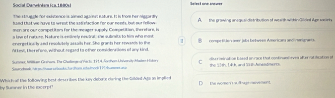 Social Darwinism (ca.1880s) Select one answer
The struggle for existence is aimed against nature. It is from her niggardly
hand that we have to wrest the satisfaction for our needs, but our fellow- A the growing unequal distribution of wealth within Gilded Age society
men are our competitors for the meager supply. Competition, therefore, is
a law of nature. Nature is entirely neutral; she submits to him who most
energetically and resolutely assails her. She grants her rewards to the H Bcompetition over jobs between Americans and immigrants.
fittest, therefore, without regard to other considerations of any kind.
Sumner, William Graham. The Challenge of Facts. 1914. Fordham University Modern History C discrimination based on race that continued even after ratifcation of
Sourcebook. https://sourcebooks.fordham.edu/mod/1914sumner.asp the 13th, 14th, and 15th Amendments.
Which of the following best describes the key debate during the Gilded Age as implied
by Sumner in the excerpt? the women's suffrage movement.