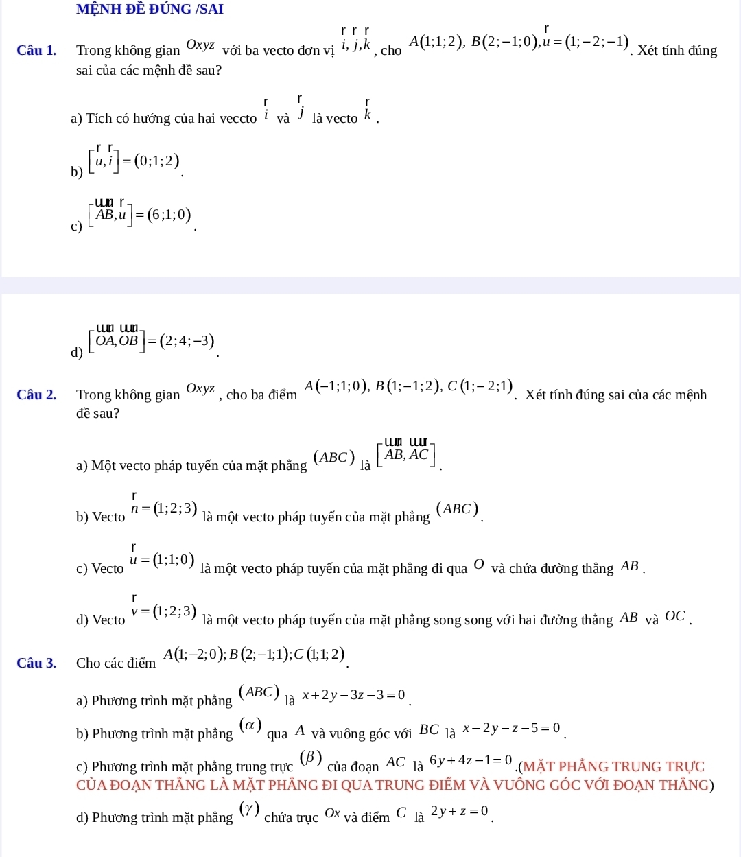 MỆNH ĐÊ ĐỨNG /SAI
Câu 1. Trong không gian Oxyz với ba vecto đơn vị beginarrayr rr i,j,kendarray , cho A(1;1;2),B(2;-1;0),u=(1;-2;-1). Xét tính đúng
sai của các mệnh đề sau?
a) Tích có hướng của hai veccto beginarrayr r ivaendarray j_lavectobeginarrayr r kendarray .
b) beginbmatrix r&r u,iendbmatrix =(0;1;2)
c) beginbmatrix un&r AB,uendbmatrix =(6;1;0)
d) beginbmatrix umum OA,OBendbmatrix =(2;4;-3).
Câu 2. Trong không gian Oxyz , cho ba điểm A(-1;1;0),B(1;-1;2),C(1;-2;1). Xét tính đúng sai của các mệnh
đề sau?
a) Một vecto pháp tuyến của mặt phẳng (ABC)_lhat a[overleftrightarrow AB,AC]
b) Vecto n=(1;2;3) là một vecto pháp tuyến của mặt phẳng (ABC)
c) Vecto u=(1;1;0) là một vecto pháp tuyến của mặt phẳng đi qua O và chứa đường thắng AB .
d) Vecto beginarrayr r v=(1;2;3)endarray là một vecto pháp tuyến của mặt phẳng song song với hai đưởng thắng AB_VaOC
Câu 3. Cho các điểm A(1;-2;0);B(2;-1;1);C(1;1;2)
a) Phương trình mặt phẳng (ABC)_lax+2y-3z-3=0_ 
b) Phương trình mặt phẳng (α) qua A và vuông góc với BC_lax-2y-z-5=0
c) Phương trình mặt phẳng trung trực (beta ) của đoạn AC_1a6y+4z-1=0.(MặT PHÅNG TRUNG TRựC
CỦA ĐOAN THẢNG LÀ MÃT PHẢNG ĐI QUA TRUNG ĐIÊM VÀ VUÔNG GÓC VỚI ĐOAN THẵNG)
(γ)
d) Phương trình mặt phẳng chứa trục Ox và điểm C_la2y+z=0_.