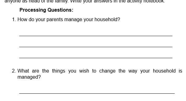 anyone as head of the family. While your answers in the activity notebook. 
Processing Questions: 
1. How do your parents manage your household? 
_ 
_ 
_ 
2. What are the things you wish to change the way your household is 
managed? 
_